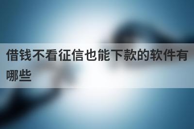 借钱不看征信也能下款的软件有哪些？盘点5个借钱不看征信好下款的app