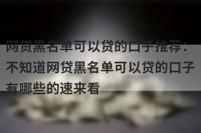 网贷黑名单可以贷的口子推荐：不知道网贷黑名单可以贷的口子有哪些的速来看！