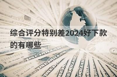 综合评分特别差2024好下款的有哪些？整理5个综合评估不及格必下款口子
