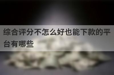 综合评分不怎么好也能下款的平台有哪些？盘点5个综合评分不怎么好可以借款的口子