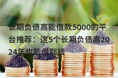 长期负债高能借款5000的平台推荐：这5个长期负债高2024年也能借到钱