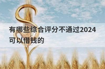 有哪些综合评分不通过2024可以借钱的？精选5个综合评分很低能下款的平台