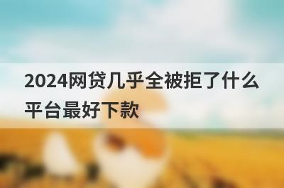 2024网贷几乎全被拒了什么平台最好下款？精选5个网贷几乎全被拒了必下款平台