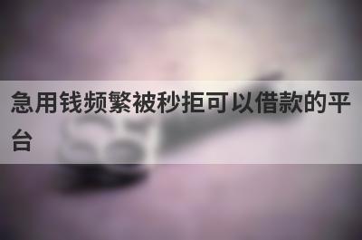 急用钱频繁被秒拒可以借款的平台？盘点频繁被秒拒马上到账的口子