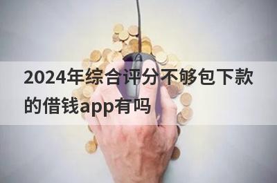 2024年综合评分不够包下款的借钱app有吗？这几个综合评分不好的app比较容易