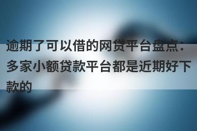 逾期了可以借的网贷平台盘点：多家小额贷款平台都是近期好下款的