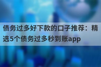 债务过多好下款的口子推荐：精选5个债务过多秒到账app