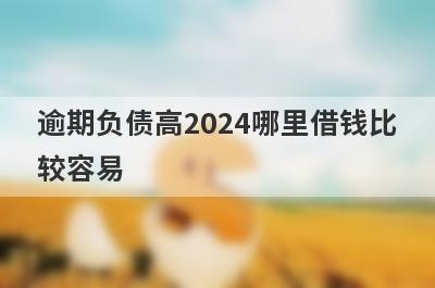 逾期负债高2024哪里借钱比较容易？分享5个逾期负债高能借到钱的平台