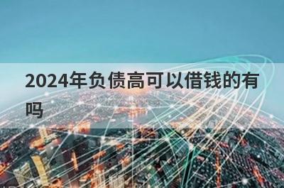 2024年负债高可以借钱的有吗？试试无视负债也能借到钱的贷款平台