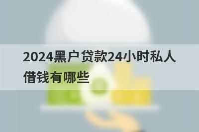 2024黑户贷款24小时私人借钱有哪些？独家盘点5个无需审核直接放款