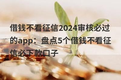 借钱不看征信2024审核必过的app：盘点5个借钱不看征信必下款口子