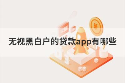 无视黑白户的贷款app有哪些？独家盘点不查征信的借款平台百分百通过