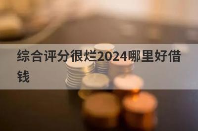 综合评分很烂2024哪里好借钱？盘点几个综合评分不好容易下款的平台