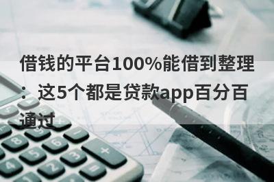 借钱的平台100%能借到整理：这5个都是贷款app百分百通过