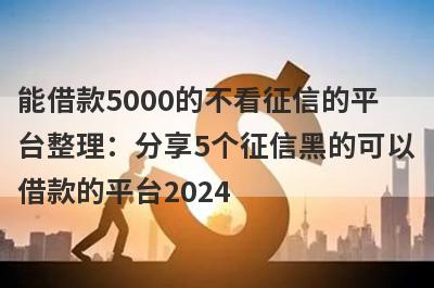 能借款5000的不看征信的平台整理：分享5个征信黑的可以借款的平台2024