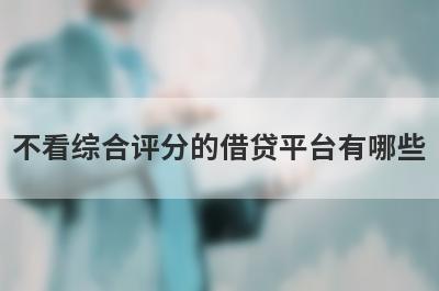 不看综合评分的借贷平台有哪些？独家盘点2024百分百能下的小贷