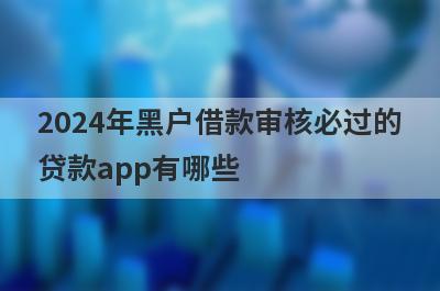 2024年黑户借款审核必过的贷款app有哪些？整理5个无需征信无需审核的贷款