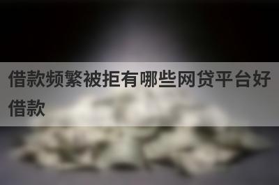 借款频繁被拒有哪些网贷平台好借款？试试这5个借款简单的平台