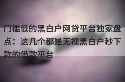 门槛低的黑白户网贷平台独家盘点：这几个都是无视黑白户秒下款的借款平台
