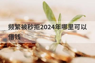 频繁被秒拒2024年哪里可以借钱？精选5个被拒多次也能借到钱的贷款平台