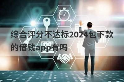 综合评分不达标2024包下款的借钱app有吗？这几个综合评分不达标的app比较容易