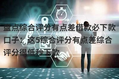 盘点综合评分有点差借款必下款口子：这5综合评分有点差综合评分很低秒下款