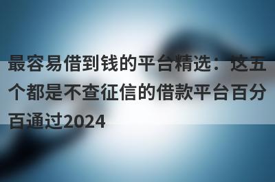 最容易借到钱的平台精选：这五个都是不查征信的借款平台百分百通过2024