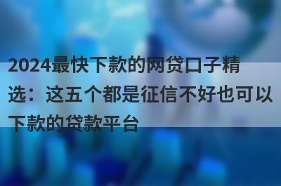 2024最快下款的网贷口子精选：这五个都是征信不好也可以下款的贷款平台