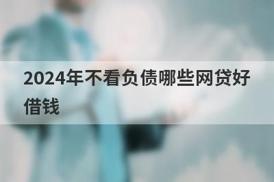 2024年不看负债哪些网贷好借钱？独家盘点不看负债也能下款的平台