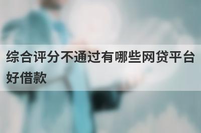 综合评分不通过有哪些网贷平台好借款？试试这5个借款简单的平台